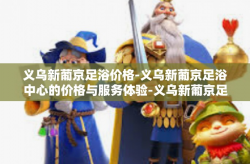 义乌新葡京足浴价格-义乌新葡京足浴中心的价格与服务体验-义乌新葡京足浴价格