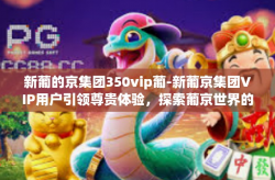 新葡的京集团350vip葡-新葡京集团VIP用户引领尊贵体验，探索葡京世界的秘密-新葡的京集团350vip葡