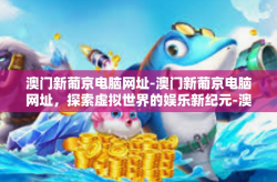 澳门新葡京电脑网址-澳门新葡京电脑网址，探索虚拟世界的娱乐新纪元-澳门新葡京电脑网址