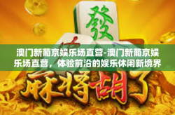澳门新葡京娱乐场直营-澳门新葡京娱乐场直营，体验前沿的娱乐休闲新境界-澳门新葡京娱乐场直营