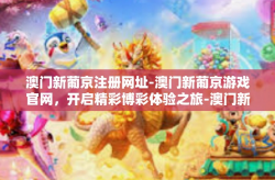 澳门新葡京注册网址-澳门新葡京游戏官网，开启精彩博彩体验之旅-澳门新葡京注册网址