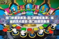 澳门新葡京表演-澳门新葡京表演，璀璨的文化盛宴-澳门新葡京表演