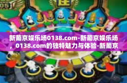 新葡京娱乐场0138.com-新葡京娱乐场，0138.com的独特魅力与体验-新葡京娱乐场0138.com