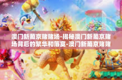 澳门新葡京赌赌场-揭秘澳门新葡京赌场背后的繁华和落寞-澳门新葡京赌赌场