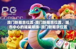 澳门新葡京位置-澳门新葡京位置，城市中心的璀璨明珠-澳门新葡京位置