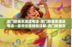 澳门新葡京酒店电话-澳门新葡京酒店电话—豪华住宿体验详解-澳门新葡京酒店电话