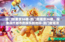 澳门新葡京36楼-澳门新葡京36楼，探索现代都市的娱乐新地标-澳门新葡京36楼