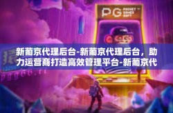 新葡京代理后台-新葡京代理后台，助力运营商打造高效管理平台-新葡京代理后台