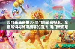 澳门新葡京投诉-澳门新葡京投诉，全面解读与处理顾客的困扰-澳门新葡京投诉