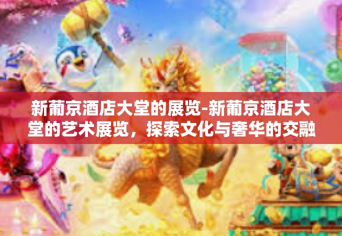 新葡京酒店大堂的展览-新葡京酒店大堂的艺术展览,探索文化与奢华的交融-新葡京酒店大堂的展览 新葡京酒店大堂的展览-新葡京酒店大堂的艺术展览,探索文化与奢华的交融-新葡京酒店大堂的展览