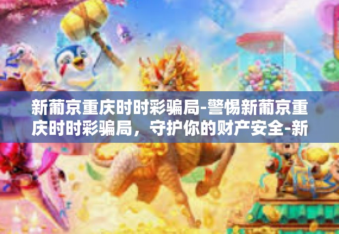 新葡京重庆时时彩骗局-警惕新葡京重庆时时彩骗局，守护你的财产安全-新葡京重庆时时彩骗局