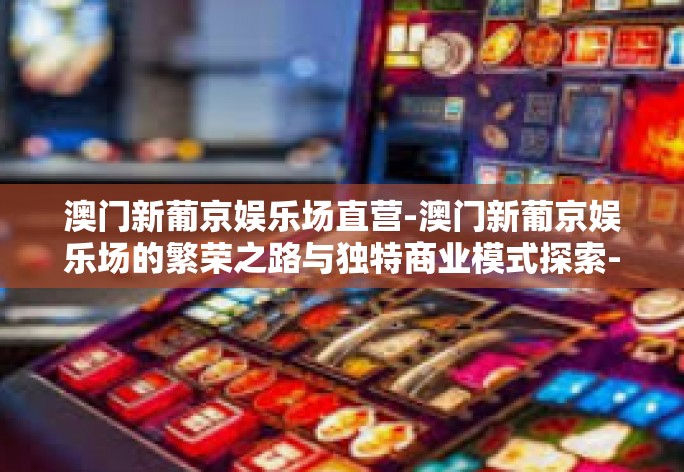 澳门新葡京娱乐场直营-澳门新葡京娱乐场的繁荣之路与独特商业模式探索-澳门新葡京娱乐场直营