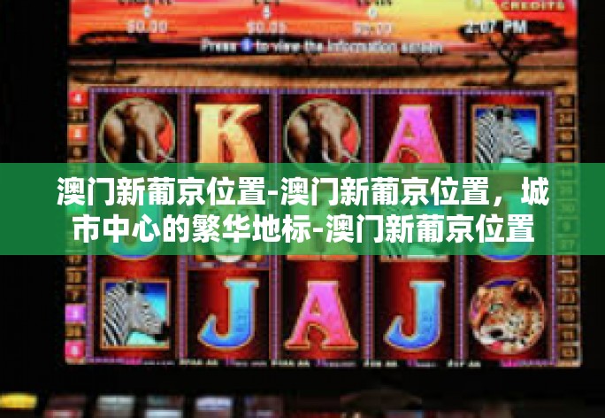 澳门新葡京位置-澳门新葡京位置，城市中心的繁华地标-澳门新葡京位置