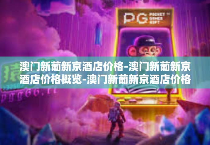 澳门新葡新京酒店价格-澳门新葡新京酒店价格概览-澳门新葡新京酒店价格