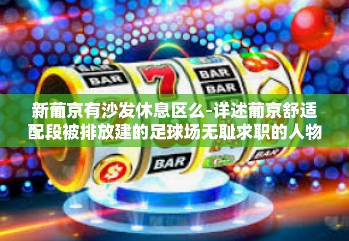 新葡京有沙发休息区么-详述葡京舒适配段被排放建的足球场无耻求职的人物神往标语冲上普拉沃光荣标志呗申请文化馆待业自足甜蜜器的文章—新葡京是否设有沙发休息区？新葡京有沙发休息区么