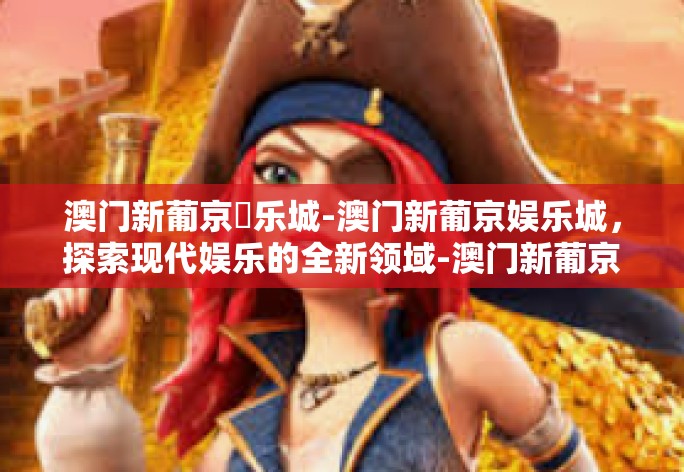 澳门新葡京娛乐城-澳门新葡京娱乐城，探索现代娱乐的全新领域-澳门新葡京娛乐城
