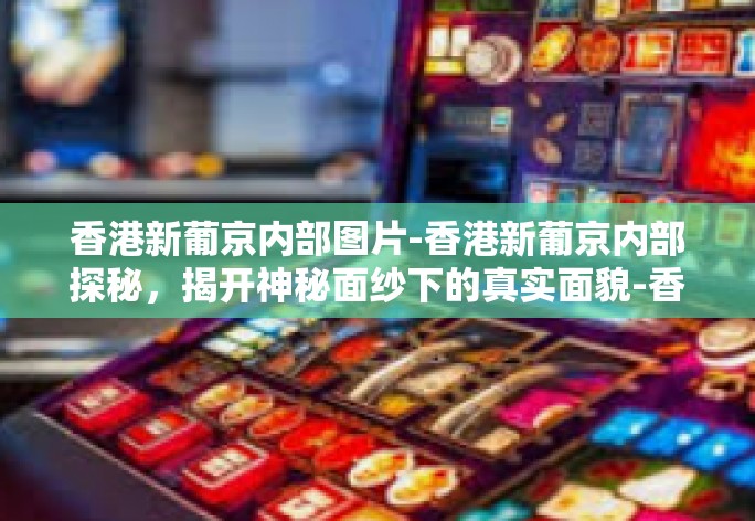 香港新葡京内部图片-香港新葡京内部探秘，揭开神秘面纱下的真实面貌-香港新葡京内部图片