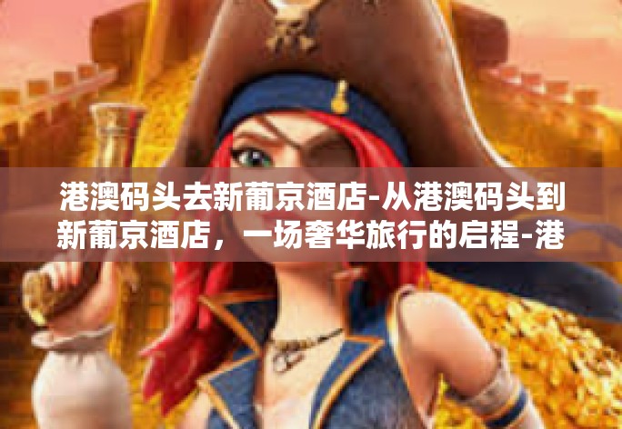 港澳码头去新葡京酒店-从港澳码头到新葡京酒店，一场奢华旅行的启程-港澳码头去新葡京酒店