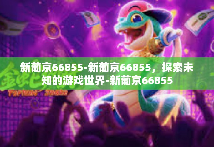 新葡京66855-新葡京66855,探索未知的游戏世界-新葡京66855 新葡京66855-新葡京66855,探索未知的游戏世界-新葡京66855