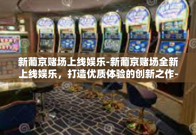 新葡京赌场上线娱乐-新葡京赌场全新上线娱乐,打造优质体验的创新之作-新葡京赌场上线娱乐 新葡京赌场上线娱乐-新葡京赌场全新上线娱乐,打造优质体验的创新之作-新葡京赌场上线娱乐