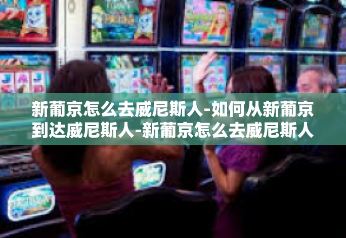 新葡京怎么去威尼斯人-如何从新葡京到达威尼斯人-新葡京怎么去威尼斯人