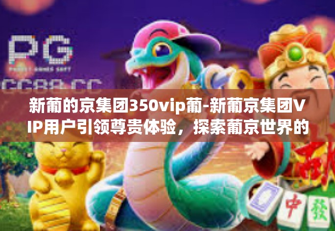 新葡的京集团350vip葡-新葡京集团VIP用户引领尊贵体验，探索葡京世界的秘密-新葡的京集团350vip葡