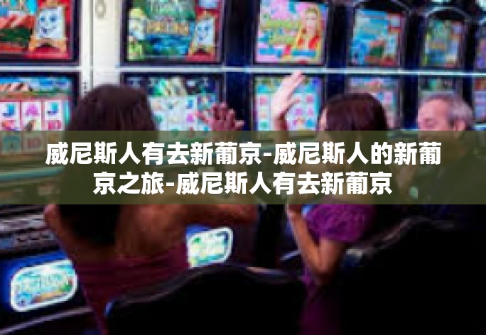 威尼斯人有去新葡京-威尼斯人的新葡京之旅-威尼斯人有去新葡京 威尼斯人有去新葡京-威尼斯人的新葡京之旅-威尼斯人有去新葡京