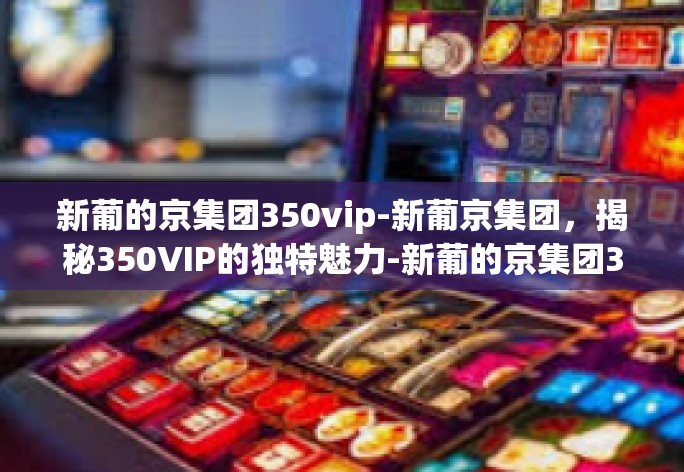 新葡的京集团350vip-新葡京集团,揭秘350VIP的独特魅力-新葡的京集团350vip 新葡的京集团350vip-新葡京集团,揭秘350VIP的独特魅力-新葡的京集团350vip