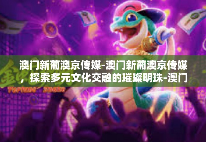澳门新葡澳京传媒-澳门新葡澳京传媒，探索多元文化交融的璀璨明珠-澳门新葡澳京传媒