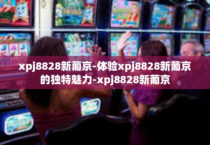 xpj8828新葡京-体验xpj8828新葡京的独特魅力-xpj8828新葡京