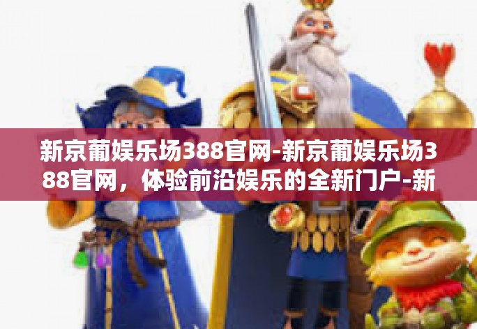 新京葡娱乐场388官网-新京葡娱乐场388官网，体验前沿娱乐的全新门户-新京葡娱乐场388官网