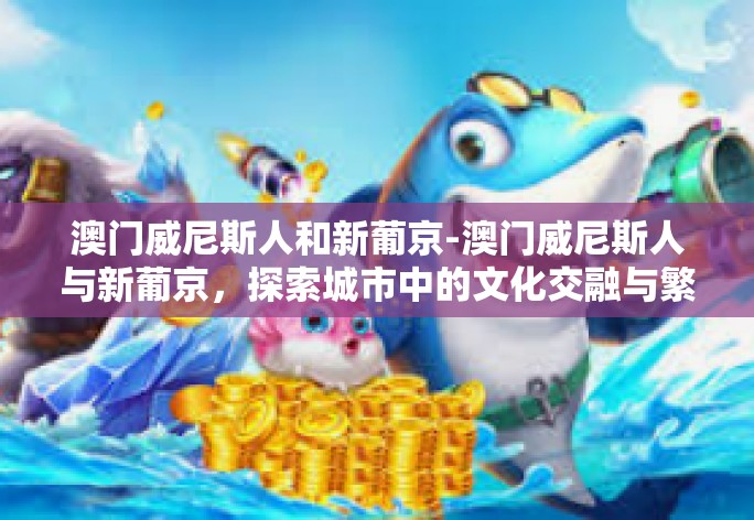 澳门威尼斯人和新葡京-澳门威尼斯人与新葡京，探索城市中的文化交融与繁荣-澳门威尼斯人和新葡京