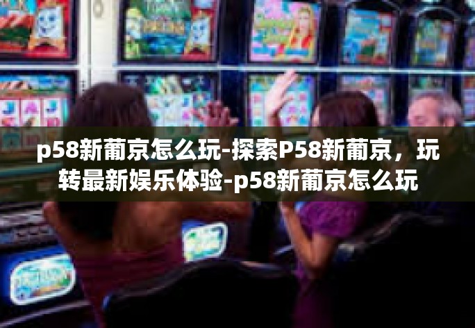 p58新葡京怎么玩-探索P58新葡京,玩转最新娱乐体验-p58新葡京怎么玩 p58新葡京怎么玩-探索P58新葡京,玩转最新娱乐体验-p58新葡京怎么玩