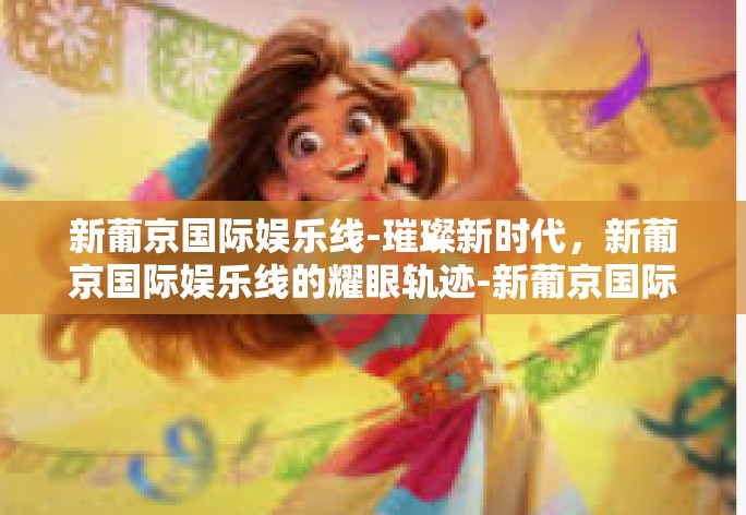 新葡京国际娱乐线-璀璨新时代,新葡京国际娱乐线的耀眼轨迹-新葡京国际娱乐线 新葡京国际娱乐线-璀璨新时代,新葡京国际娱乐线的耀眼轨迹-新葡京国际娱乐线