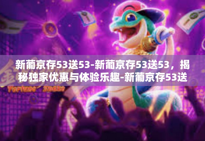 新葡京存53送53-新葡京存53送53，揭秘独家优惠与体验乐趣-新葡京存53送53