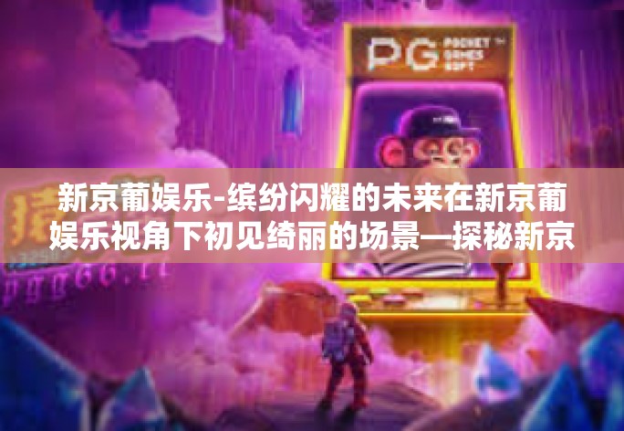 新京葡娱乐-缤纷闪耀的未来在新京葡娱乐视角下初见绮丽的场景—探秘新京葡娱乐的时代脉动与魅力和共享内容的新鲜可能性的追寻新京葡娱乐的魅力与深度之旅的出发点,打开梦想的魔盒-新京葡娱乐 新京葡娱乐-缤纷闪耀的未来在新京葡娱乐视角下初见绮丽的场景—探秘新京葡娱乐的时代脉动与魅力和共享内容的新鲜可能性的追寻新京葡娱乐的魅力与深度之旅的出发点,打开梦想的魔盒-新京葡娱乐