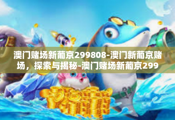 澳门赌场新葡京299808-澳门新葡京赌场,探索与揭秘-澳门赌场新葡京299808 澳门赌场新葡京299808-澳门新葡京赌场,探索与揭秘-澳门赌场新葡京299808