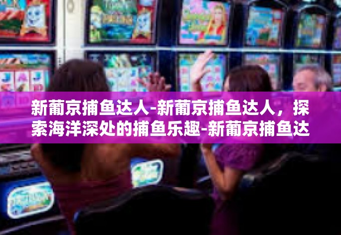 新葡京捕鱼达人-新葡京捕鱼达人,探索海洋深处的捕鱼乐趣-新葡京捕鱼达人 新葡京捕鱼达人-新葡京捕鱼达人,探索海洋深处的捕鱼乐趣-新葡京捕鱼达人