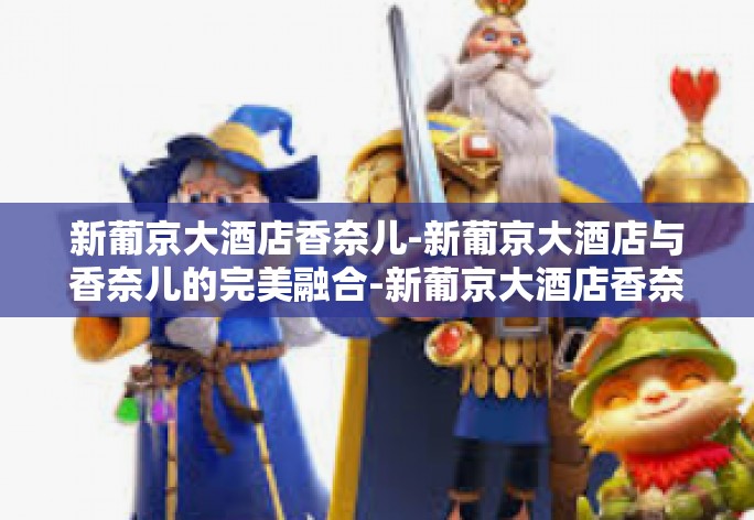 新葡京大酒店香奈儿-新葡京大酒店与香奈儿的完美融合-新葡京大酒店香奈儿