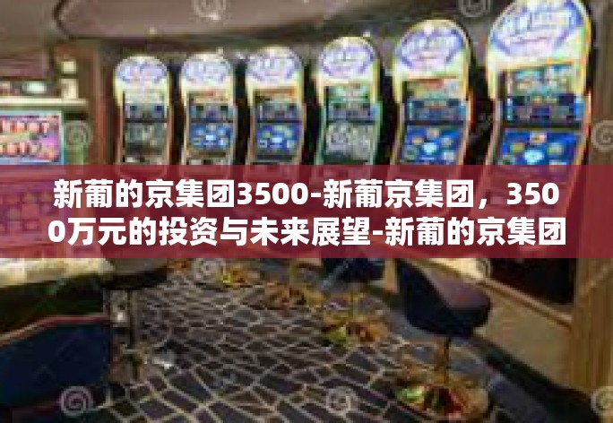 新葡的京集团3500-新葡京集团，3500万元的投资与未来展望-新葡的京集团3500