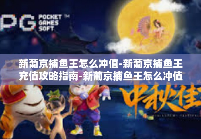新葡京捕鱼王怎么冲值-新葡京捕鱼王充值攻略指南-新葡京捕鱼王怎么冲值