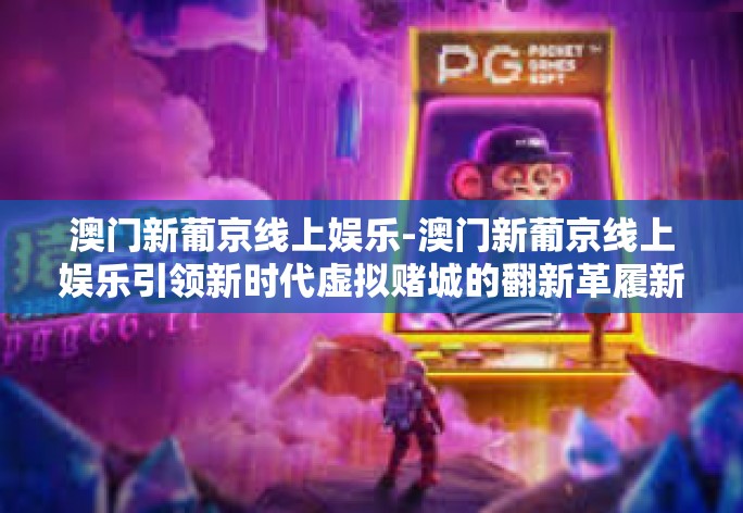 澳门新葡京线上娱乐-澳门新葡京线上娱乐引领新时代虚拟赌城的翻新革履新路径探索记—翻启动纪元魔盒的那一门扇门缝中的秘密。澳门新葡京线上娱乐