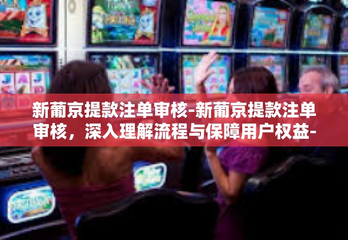 新葡京提款注单审核-新葡京提款注单审核，深入理解流程与保障用户权益-新葡京提款注单审核
