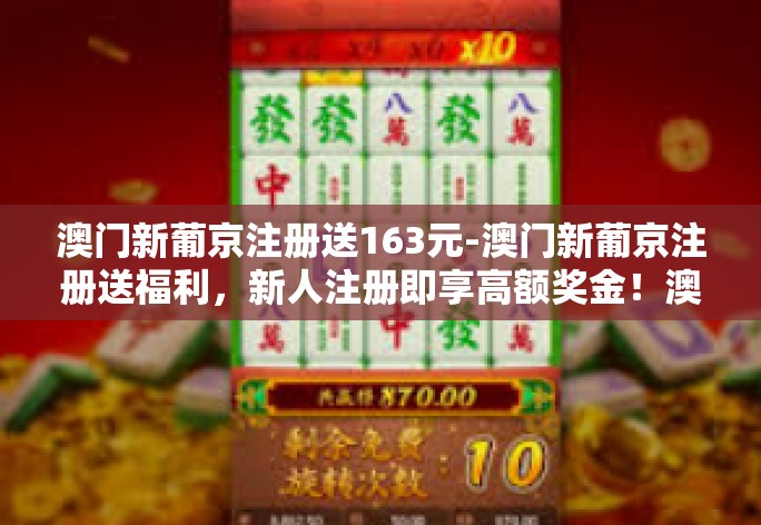 澳门新葡京注册送163元-澳门新葡京注册送福利，新人注册即享高额奖金！澳门新葡京注册送163元