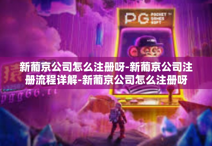 新葡京公司怎么注册呀-新葡京公司注册流程详解-新葡京公司怎么注册呀 新葡京公司怎么注册呀-新葡京公司注册流程详解-新葡京公司怎么注册呀