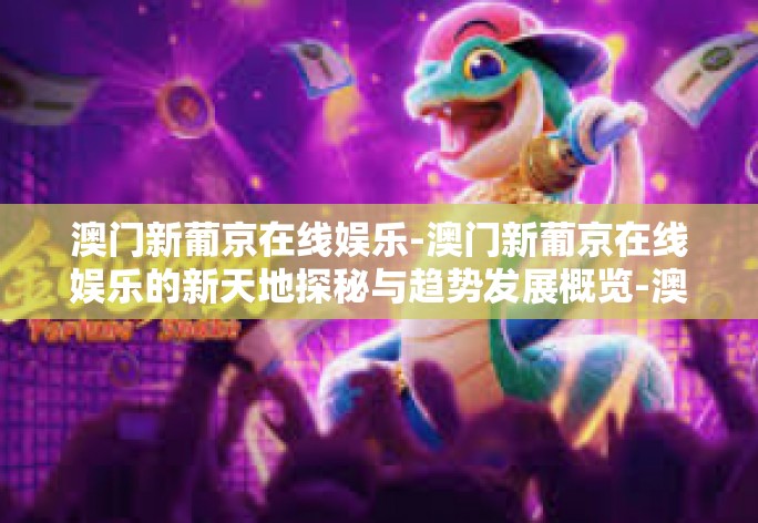 澳门新葡京在线娱乐-澳门新葡京在线娱乐的新天地探秘与趋势发展概览-澳门新葡京在线娱乐 澳门新葡京在线娱乐-澳门新葡京在线娱乐的新天地探秘与趋势发展概览-澳门新葡京在线娱乐