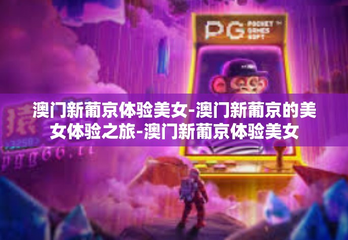 澳门新葡京体验美女-澳门新葡京的美女体验之旅-澳门新葡京体验美女