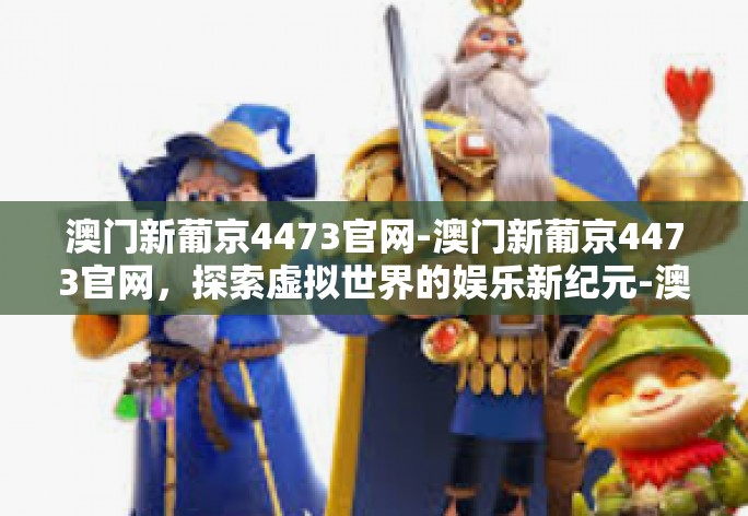 澳门新葡京4473官网-澳门新葡京4473官网，探索虚拟世界的娱乐新纪元-澳门新葡京4473官网